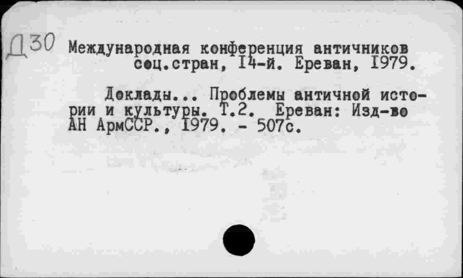 ﻿ДЗи Международная конфер соц.стран, 14
енция античников -й. Ереван, 1979.
Доклады... Проблемы античной истории и культуры. Т.2. Ереван: Изд-во АН АрмССР., 1979. - 507с.